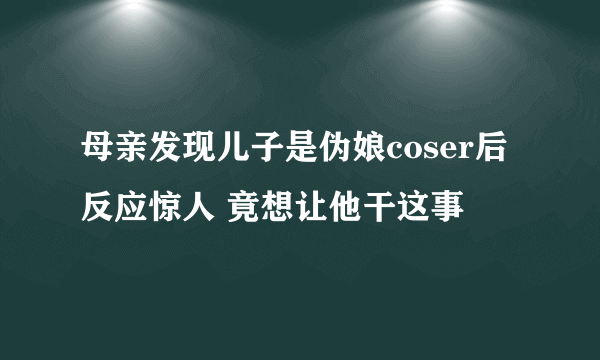 母亲发现儿子是伪娘coser后反应惊人 竟想让他干这事