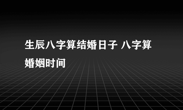 生辰八字算结婚日子 八字算婚姻时间