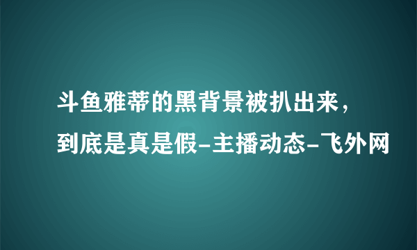 斗鱼雅蒂的黑背景被扒出来，到底是真是假-主播动态-飞外网