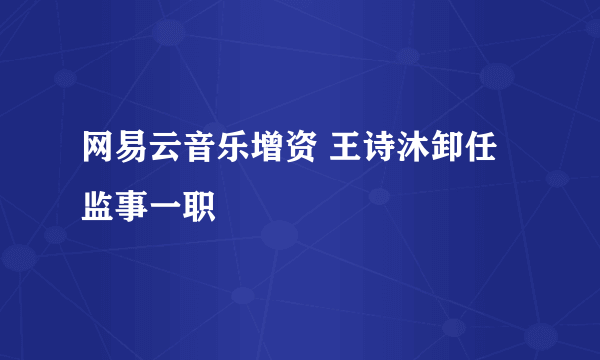 网易云音乐增资 王诗沐卸任监事一职