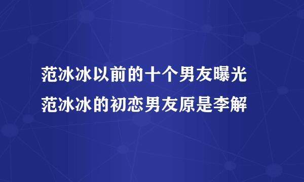 范冰冰以前的十个男友曝光 范冰冰的初恋男友原是李解