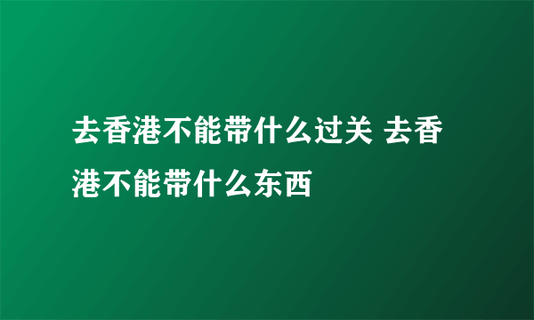 去香港不能带什么过关 去香港不能带什么东西