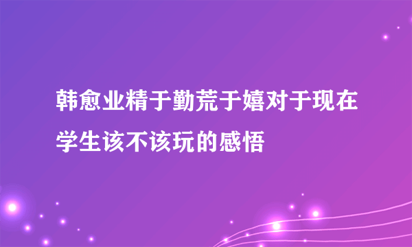 韩愈业精于勤荒于嬉对于现在学生该不该玩的感悟