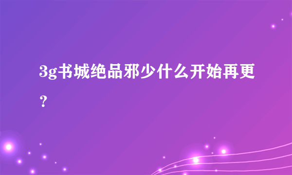 3g书城绝品邪少什么开始再更？