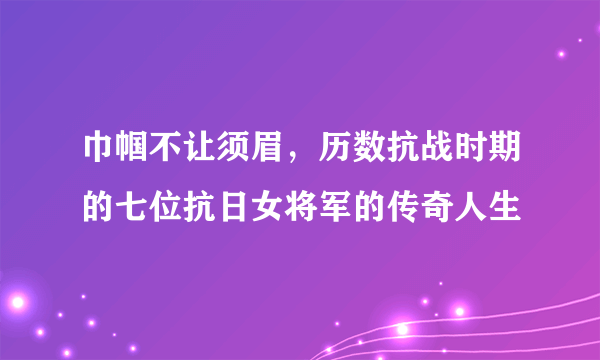 巾帼不让须眉，历数抗战时期的七位抗日女将军的传奇人生