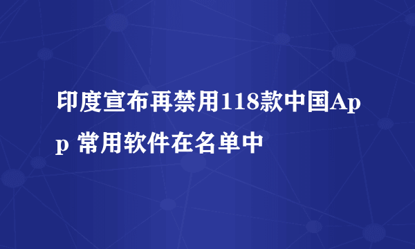 印度宣布再禁用118款中国App 常用软件在名单中