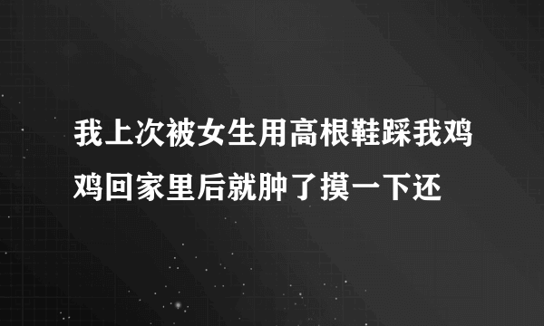 我上次被女生用高根鞋踩我鸡鸡回家里后就肿了摸一下还