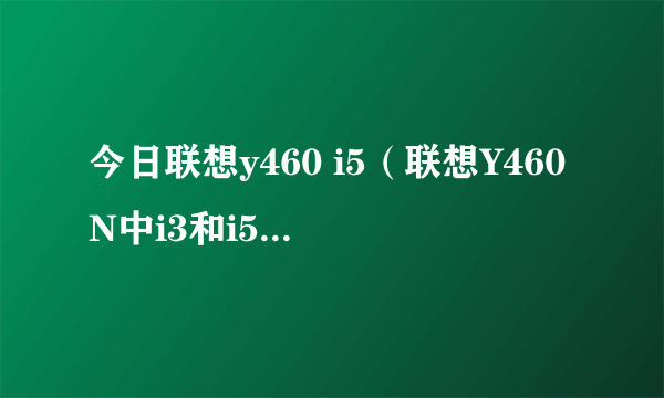 今日联想y460 i5（联想Y460N中i3和i5有什么区别，性价比谁高）