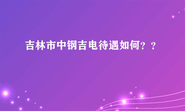 吉林市中钢吉电待遇如何？？