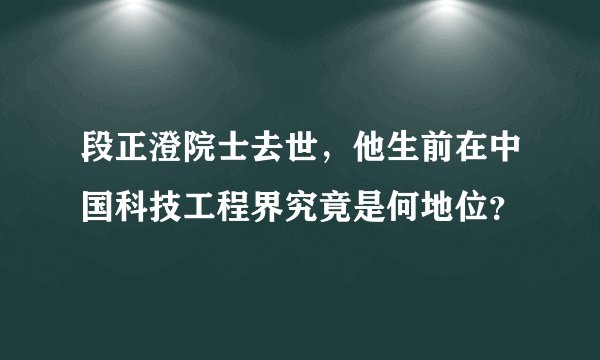 段正澄院士去世，他生前在中国科技工程界究竟是何地位？