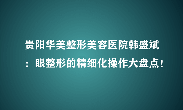 贵阳华美整形美容医院韩盛斌：眼整形的精细化操作大盘点！