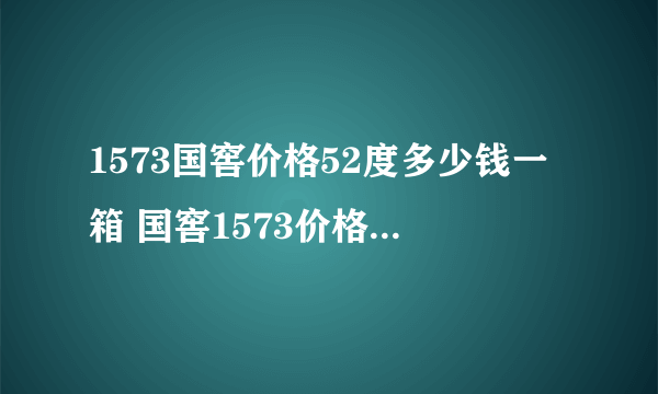 1573国窖价格52度多少钱一箱 国窖1573价格表52度回收价格