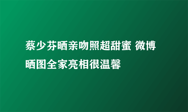 蔡少芬晒亲吻照超甜蜜 微博晒图全家亮相很温馨