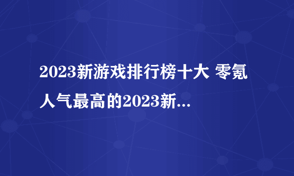 2023新游戏排行榜十大 零氪人气最高的2023新游戏推荐