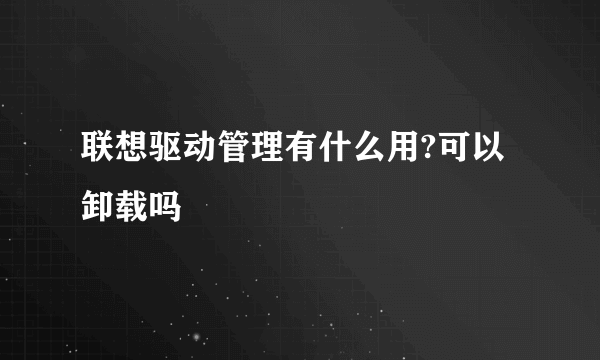 联想驱动管理有什么用?可以卸载吗