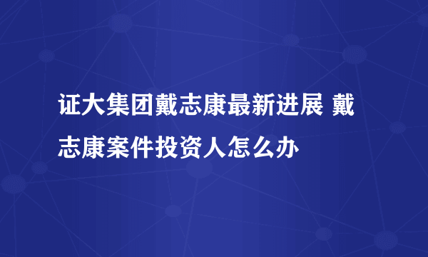 证大集团戴志康最新进展 戴志康案件投资人怎么办