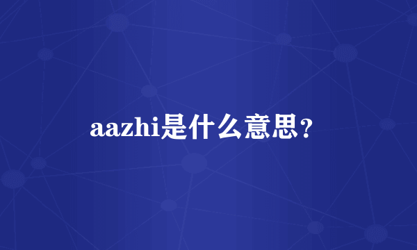 aazhi是什么意思？