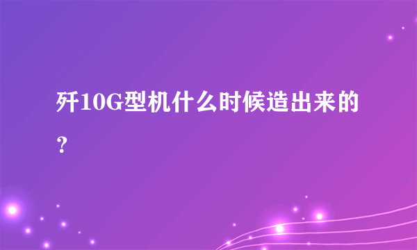 歼10G型机什么时候造出来的？