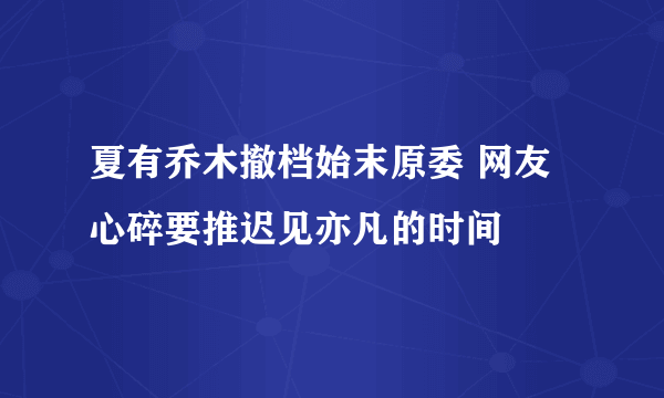 夏有乔木撤档始末原委 网友心碎要推迟见亦凡的时间