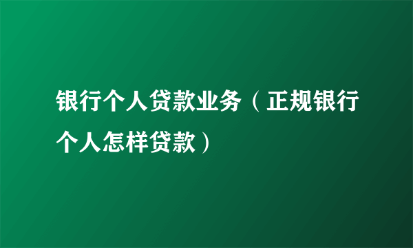 银行个人贷款业务（正规银行个人怎样贷款）