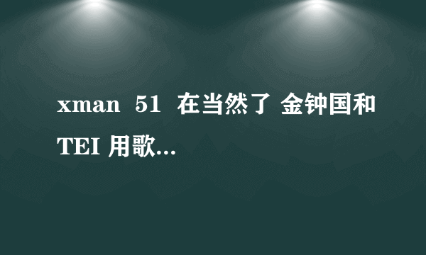 xman  51  在当然了 金钟国和TEI 用歌声攻击   那几首的名字是什么？