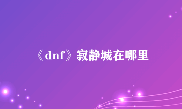 《dnf》寂静城在哪里