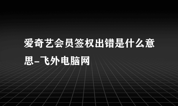 爱奇艺会员签权出错是什么意思-飞外电脑网