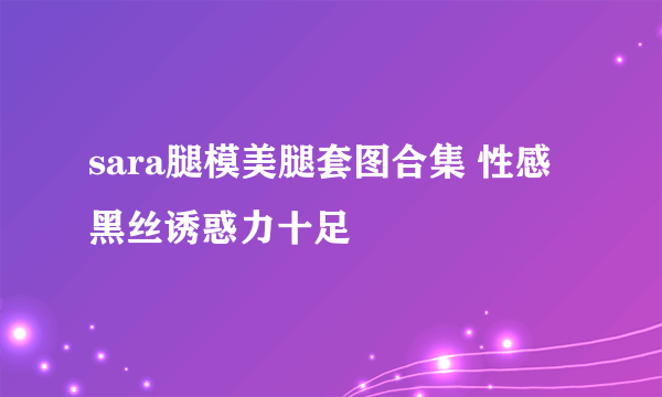 sara腿模美腿套图合集 性感黑丝诱惑力十足