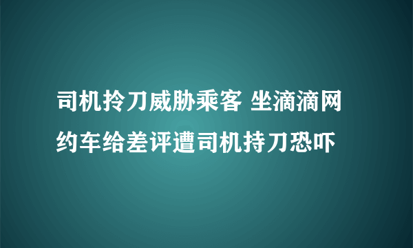 司机拎刀威胁乘客 坐滴滴网约车给差评遭司机持刀恐吓