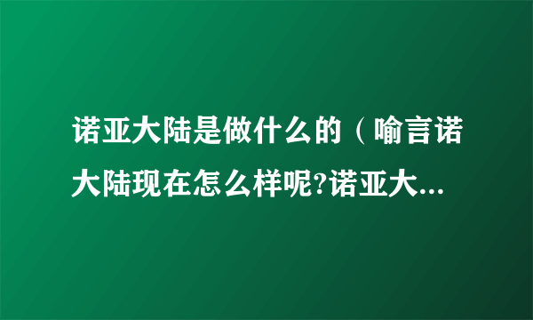 诺亚大陆是做什么的（喻言诺大陆现在怎么样呢?诺亚大陆倒闭了吗?）