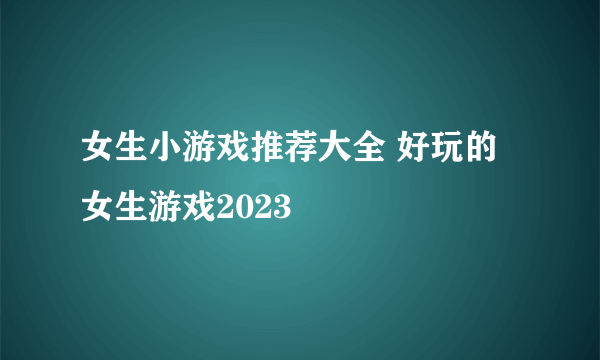 女生小游戏推荐大全 好玩的女生游戏2023