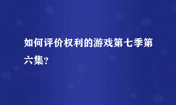 如何评价权利的游戏第七季第六集？