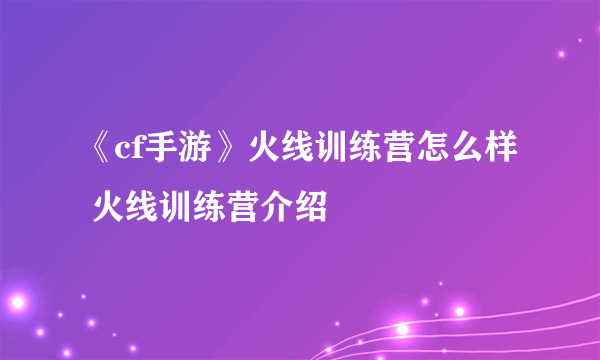 《cf手游》火线训练营怎么样 火线训练营介绍