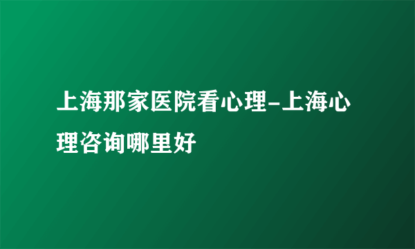 上海那家医院看心理-上海心理咨询哪里好