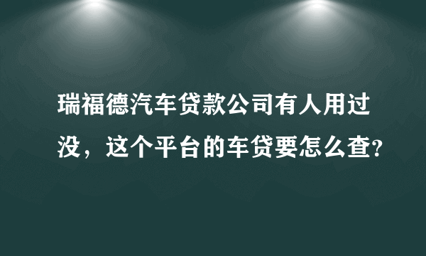 瑞福德汽车贷款公司有人用过没，这个平台的车贷要怎么查？