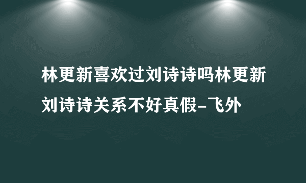 林更新喜欢过刘诗诗吗林更新刘诗诗关系不好真假-飞外