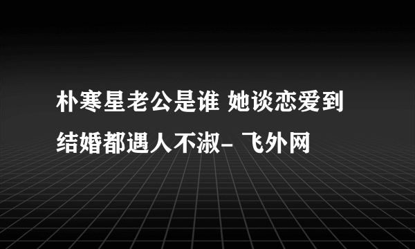 朴寒星老公是谁 她谈恋爱到结婚都遇人不淑- 飞外网