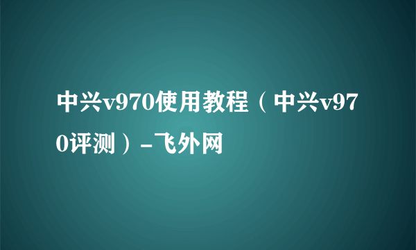 中兴v970使用教程（中兴v970评测）-飞外网