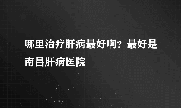 哪里治疗肝病最好啊？最好是南昌肝病医院