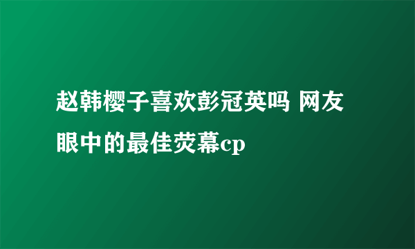 赵韩樱子喜欢彭冠英吗 网友眼中的最佳荧幕cp