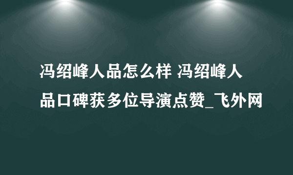 冯绍峰人品怎么样 冯绍峰人品口碑获多位导演点赞_飞外网