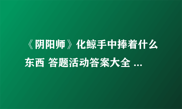 《阴阳师》化鲸手中捧着什么东西 答题活动答案大全 化鲸手里捧着什么