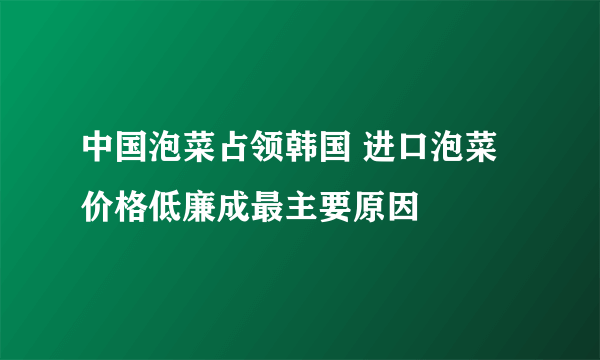 中国泡菜占领韩国 进口泡菜价格低廉成最主要原因