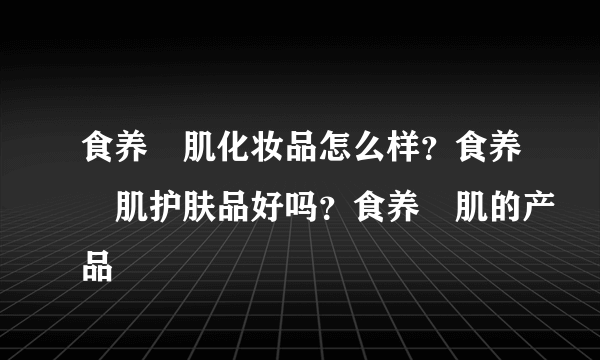 食养媄肌化妆品怎么样？食养媄肌护肤品好吗？食养媄肌的产品