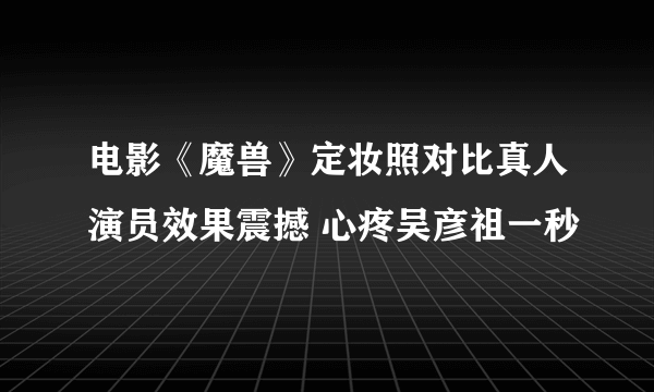 电影《魔兽》定妆照对比真人演员效果震撼 心疼吴彦祖一秒