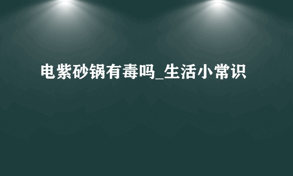 电紫砂锅有毒吗_生活小常识