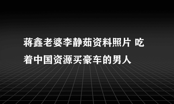 蒋鑫老婆李静茹资料照片 吃着中国资源买豪车的男人