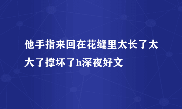 他手指来回在花缝里太长了太大了撑坏了h深夜好文