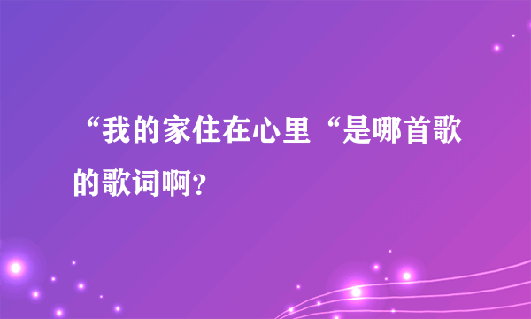 “我的家住在心里“是哪首歌的歌词啊？