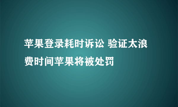 苹果登录耗时诉讼 验证太浪费时间苹果将被处罚